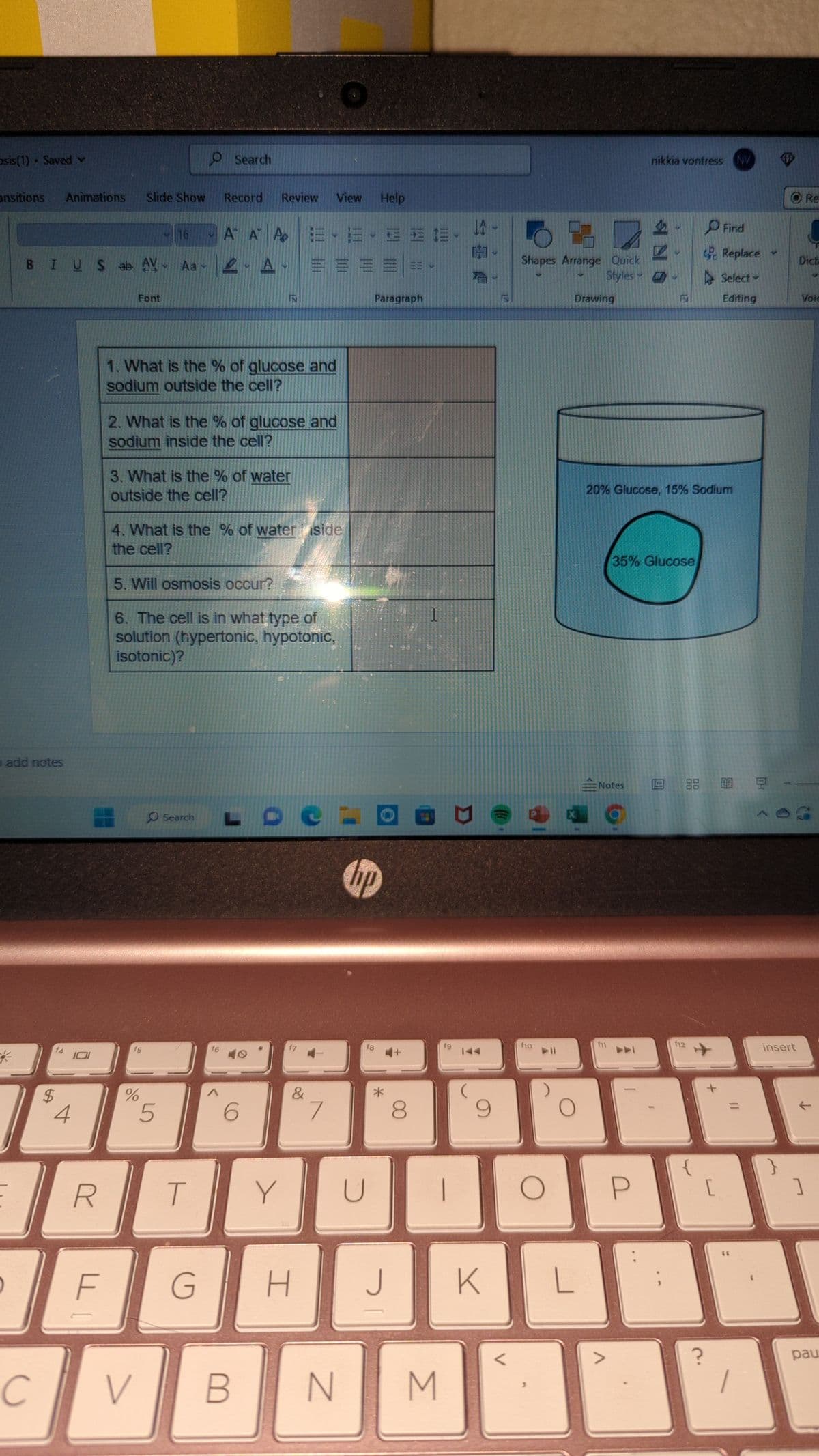 sis(1) - Saved
ansitions Animations
add notes
C
$
4
101
BIUS ab AY - Aa- - A
R
F
Slide Show
Font
16
V
f5
%
1. What is the % of glucose and
sodium outside the cell?
2. What is the % of glucose and
sodium inside the cell?
Record
Α
3. What is the % of water
outside the cell?
O Search
5
Search
4. What is the % of water side
the cell?
5. Will osmosis occur?
6. The cell is in what type of
solution (hypertonic, hypotonic,
isotonic)?
T
G
Help
Α Α Ξ ΞΞΞ
f6
Review View
N
B
Y
f7
O
&
7
N
Paragraph
hip
U
f8
*
4+
H J
M
fg
T
16
MH-
K
<
Shapes Arrange Quick
Styles
f10
L
Drawing
20% Glucose, 15% Sodium
Notes
f11
nikkia vontress NV W
>
35% Glucose
f12
Find
Replace
Select-
Editing
+
[
1.9 88 10 2 --
5
?
12
insert
Re
Dicta
Voic
个
]
pau