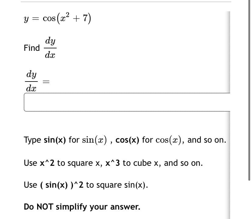 y = cos (x + 7)
dy
Find
dx
dy
dx
Type sin(x) for sin(x) , cos(x) for cos(x), and so on.
Use x^2 to square x, x^3 to cube x, and so on.
Use ( sin(x) )^2 to square sin(x).
Do NOT simplify your answer.
