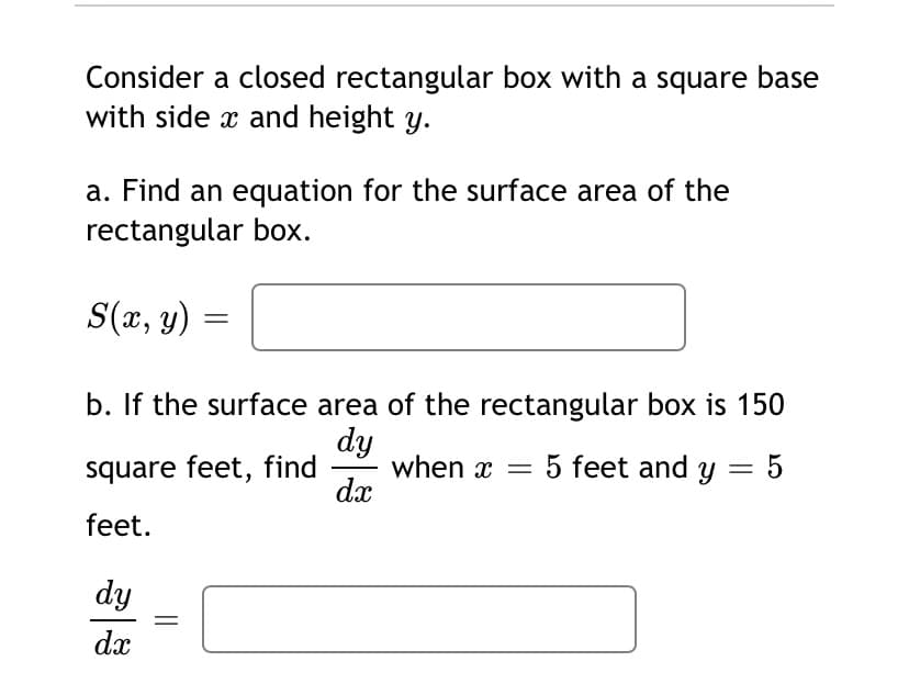 Consider a closed rectangular box with a square base
with side x and height y.
a. Find an equation for the surface area of the
rectangular box.
S(x, y)
b. If the surface area of the rectangular box is 150
dy
when x = 5 feet and y = 5
dx
square feet, find
feet.
dy
dx
