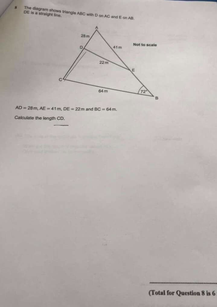 The diagram shows triangle ABC with D on AC and E on AB.
DE is a straight line.
28m
Not to scale
41m
22 m
64 m
AD = 28 m, AE = 41 m. DE = 22m and BC = 64 m.
Calculate the length CD.
(Total for Question 8 is 6
