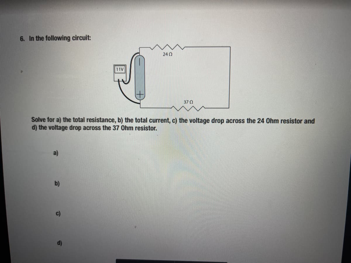 6. In the following circuit:
24 0
11V
370
Solve for a) the total resistance, b) the total current, c) the voltage drop across the 24 Ohm resistor and
d) the voltage drop across the 37 Ohm resistor.
a)
b)
c)
d)
