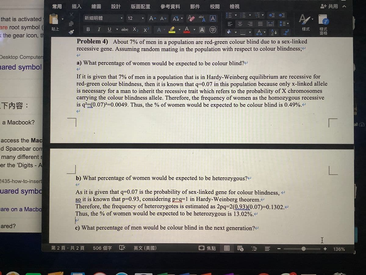 常用
插入
繪圖
設計
版面配置
參考資料
郵件
校閱
檢視
2+共用。
that is activated
新細明體
12
A A-
Aa v
abc
A
are root symbol ( RE
В IU
- A A
樣式
窗格
貼上
v abe X2
A
(字
樣式
<the gear icon, th
Problem 4) About 7% of men in a population are red-green colour blind due to a sex-linked
recessive gene. Assuming random mating in the population with respect to colour blindness;
Desktop Computers
a) What percentage of women would be expected to be colour blind?-
uared symbol
If it is given that 7% of men in a population that is in Hardy-Weinberg equilibrium are recessive for
red-green colour blindness, then it is known that q=0.07 in this population because only x-linked allele
is necessary for a man to inherit the recessive trait which refers to the probability of X chromosomes
carrying the colour blindness allele. Therefore, the frequency of women as the homozygous recessive
is q?=(0.07)-0.0049. Thus, the % of women would be expected to be colour blind is 0.49%.t
下內容:
a Macbook?
al
access the Mac
d Spacebar com
many different s
er the 'Digits - A
%3D
2435-how-to-insert
b) What percentage of women would be expected to be heterozygous?
uared symbo
As it is given that q=0.07 is the probability of sex-linked gene for colour blindness,
so it is known that p=0.93, considering ptg=1 in Hardy-Weinberg theorem.
Therefore, the frequency of heterozygotes is estimated as 2pq-2(0.93)(0.07)=D0.1302.
Thus, the % of women would be expected to be heterozygous is 13.02%.
are on a Macbo
ared?
c) What percentage of men would be colour blind in the next generation?<
第2頁,共2頁
506 個字 区 英文(美國)
回焦點
136%
IIII
