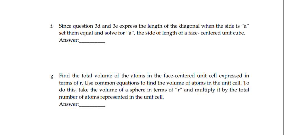 f. Since question 3d and 3e express the length of the diagonal when the side is "a"
set them equal and solve for "a", the side of length of a face- centered unit cube.
Answer:
g. Find the total volume of the atoms in the face-centered unit cell expressed in
terms of r. Use common equations to find the volume of atoms in the unit cell. To
do this, take the volume of a sphere in terms of "r" and multiply it by the total
number of atoms represented in the unit cell.
Answer:
