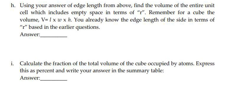 h. Using your answer of edge length from above, find the volume of the entire unit
cell which includes empty space in terms of "r". Remember for a cube the
volume, V= 1 x w x h. You already know the edge length of the side in terms of
"r" based in the earlier questions.
Answer:
i. Calculate the fraction of the total volume of the cube occupied by atoms. Express
this as percent and write your answer in the summary table:
Answer:
