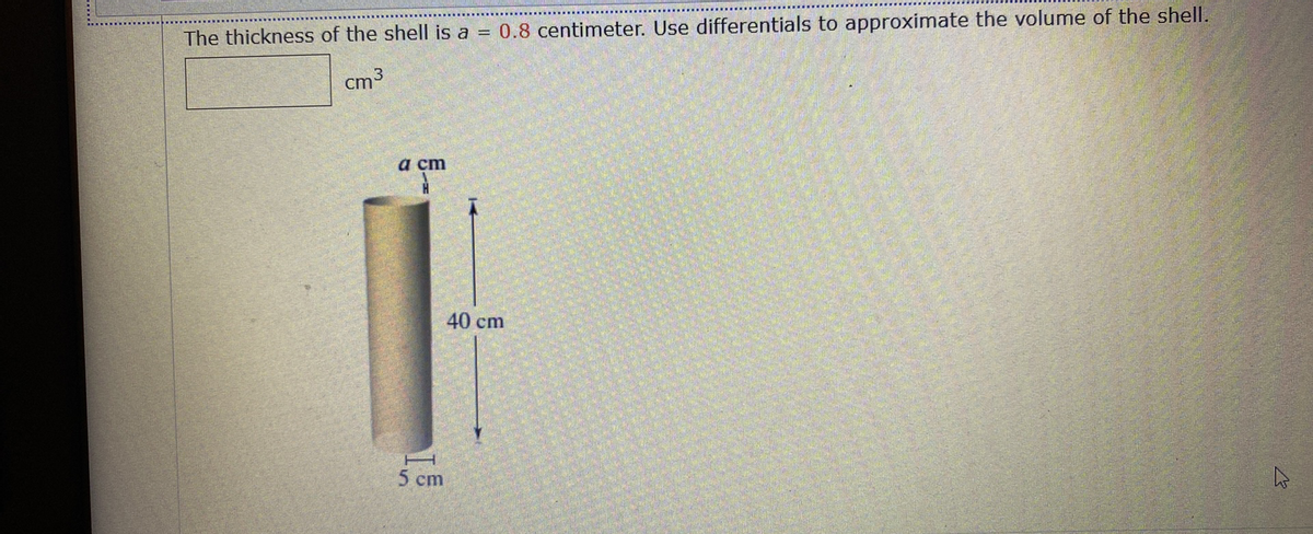 The thickness of the shell is a = 0.8 centimeter. Use differentials to approximate the volume of the shell.
cm3
a cm
40 cm
5 cm
