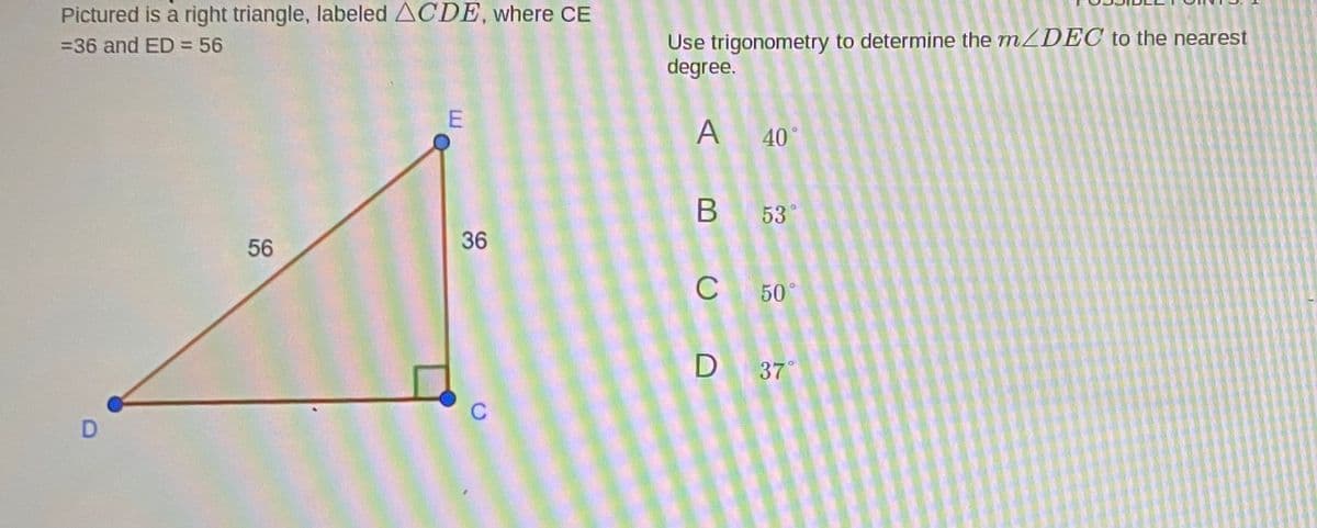 Pictured is a right triangle, labeled ACDE, where CE
Use trigonometry to determine the mZDEC to the nearest
degree.
=36 and ED = 56
A 40°
B 53°
56
36
C
50°
D 37
C
