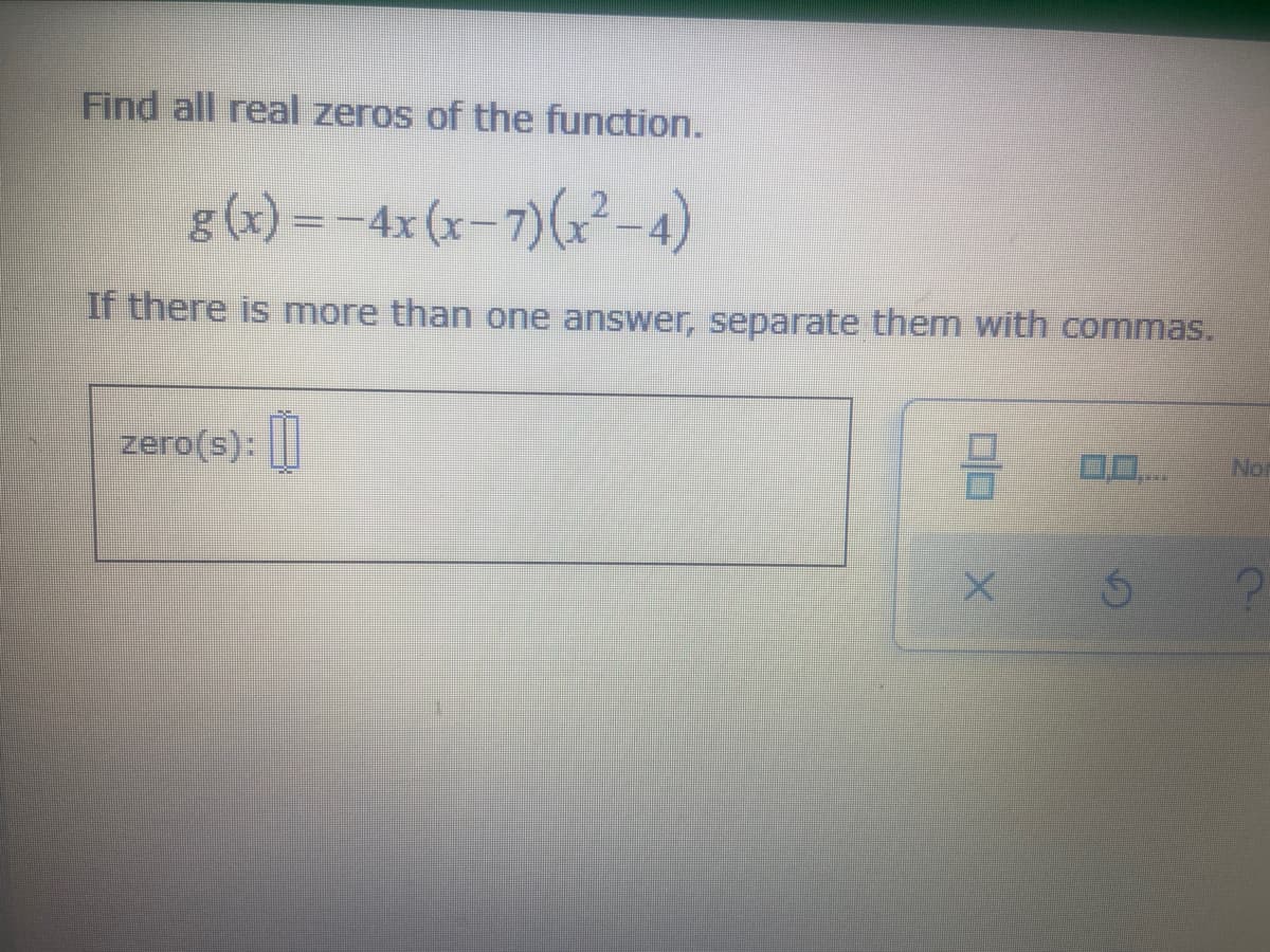 Find all real zeros of the function.
g (x) =-4x (x-7)(x²-4)
If there is more than one answer, separate them with commas.
zero(s): ||
0..
Nor
