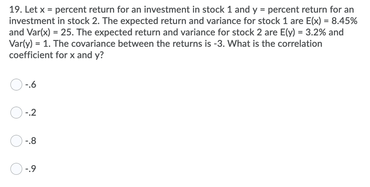 19. Let x = percent return for an investment in stock 1 and y = percent return for an
investment in stock 2. The expected return and variance for stock 1 are E(x) = 8.45%
and Var(x) = 25. The expected return and variance for stock 2 are E(y) = 3.2% and
Var(y) = 1. The covariance between the returns is -3. What is the correlation
coefficient for x and y?
%3D
%3D
-.6
O -.2
-.8
