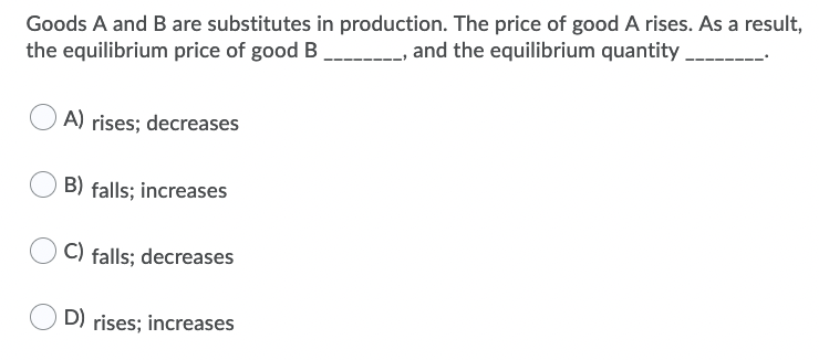 Goods A and B are substitutes in production. The price of good A rises. As a result,
the equilibrium price of good B and the equilibrium quantity.
A) rises; decreases
B) falls; increases
C) falls; decreases
D) rises; increases
