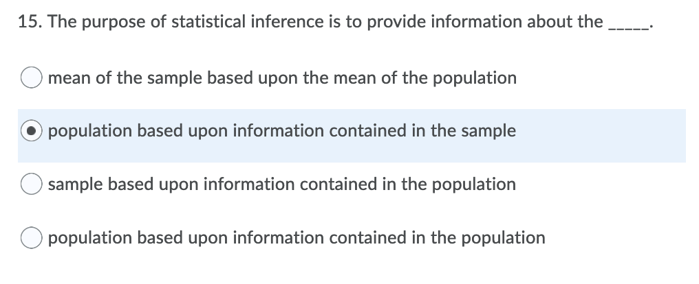 15. The purpose of statistical inference is to provide information about the
mean of the sample based upon the mean of the population
population based upon information contained in the sample
sample based upon information contained in the population
population based upon information contained in the population
