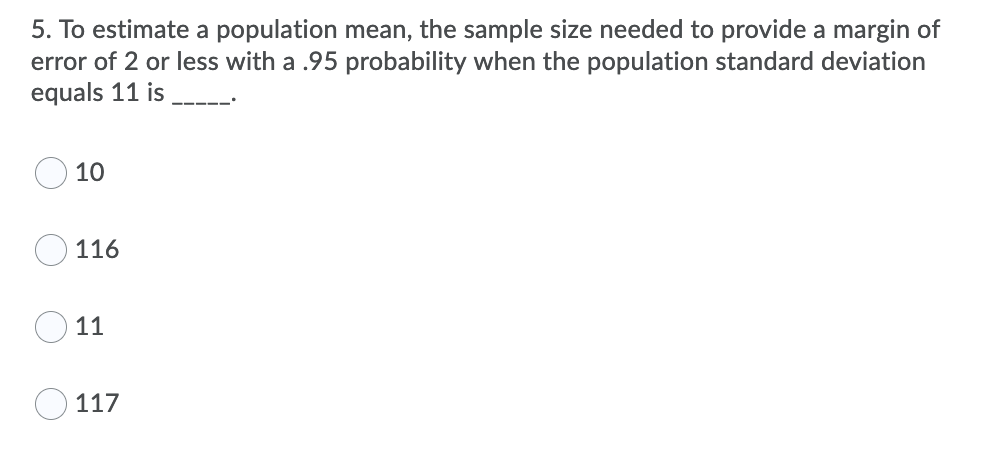 5. To estimate a population mean, the sample size needed to provide a margin of
error of 2 or less with a .95 probability when the population standard deviation
equals 11 is
10
O 116
11
117

