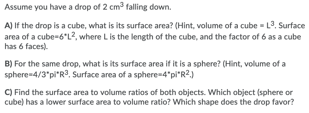 Assume you have a drop of 2 cm3 falling down.
A) If the drop is a cube, what is its surface area? (Hint, volume of a cube = L3. Surface
area of a cube=6*L2, where L is the length of the cube, and the factor of 6 as a cube
has 6 faces).
B) For the same drop, what is its surface area if it is a sphere? (Hint, volume of a
sphere=4/3*pi*R3. Surface area of a sphere=4*pi*R2.)
C) Find the surface area to volume ratios of both objects. Which object (sphere or
cube) has a lower surface area to volume ratio? Which shape does the drop favor?
