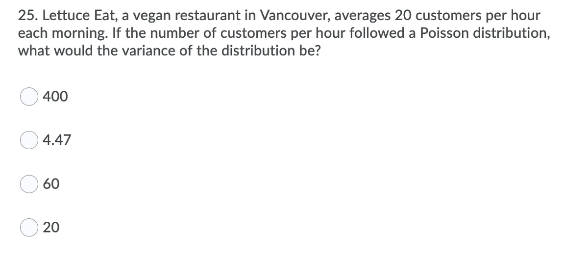 25. Lettuce Eat, a vegan restaurant in Vancouver, averages 20 customers per hour
each morning. If the number of customers per hour followed a Poisson distribution,
what would the variance of the distribution be?
400
4.47
60
20
