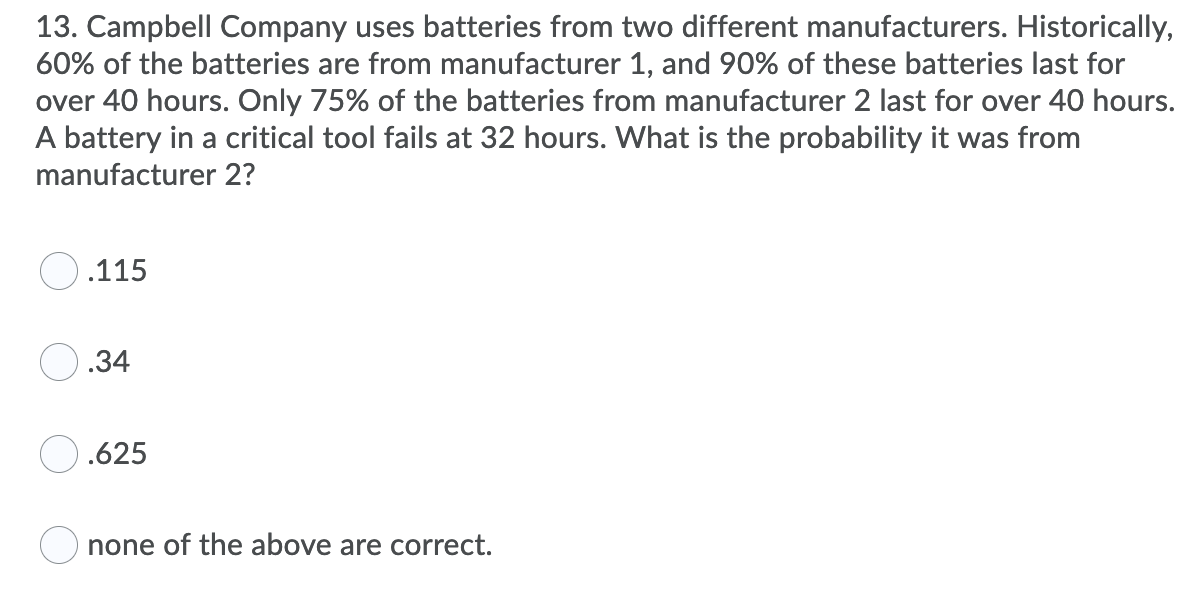 13. Campbell Company uses batteries from two different manufacturers. Historically,
60% of the batteries are from manufacturer 1, and 90% of these batteries last for
over 40 hours. Only 75% of the batteries from manufacturer 2 last for over 40 hours.
A battery in a critical tool fails at 32 hours. What is the probability it was from
manufacturer 2?
.115
.34
O.625
none of the above are correct.
