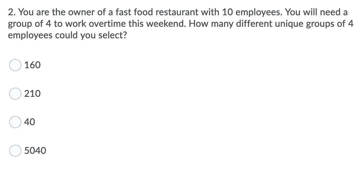 2. You are the owner of a fast food restaurant with 10 employees. You will need a
group of 4 to work overtime this weekend. How many different unique groups of 4
employees could you select?
160
O 210
40
5040
