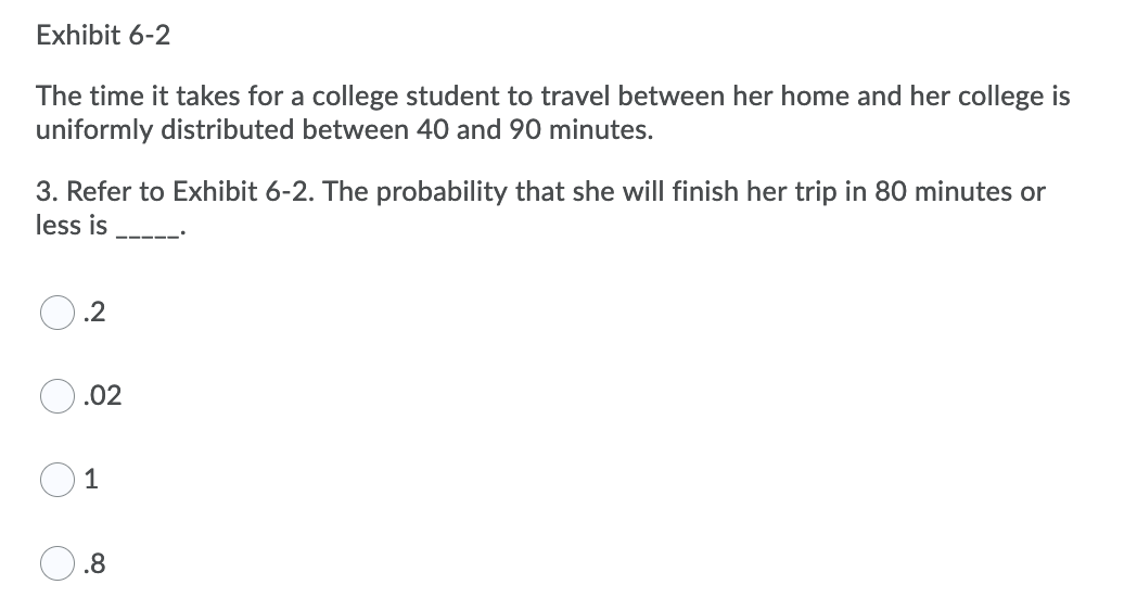 Exhibit 6-2
The time it takes for a college student to travel between her home and her college is
uniformly distributed between 40 and 90 minutes.
3. Refer to Exhibit 6-2. The probability that she will finish her trip in 80 minutes or
less is
.2
.02
1
.8
