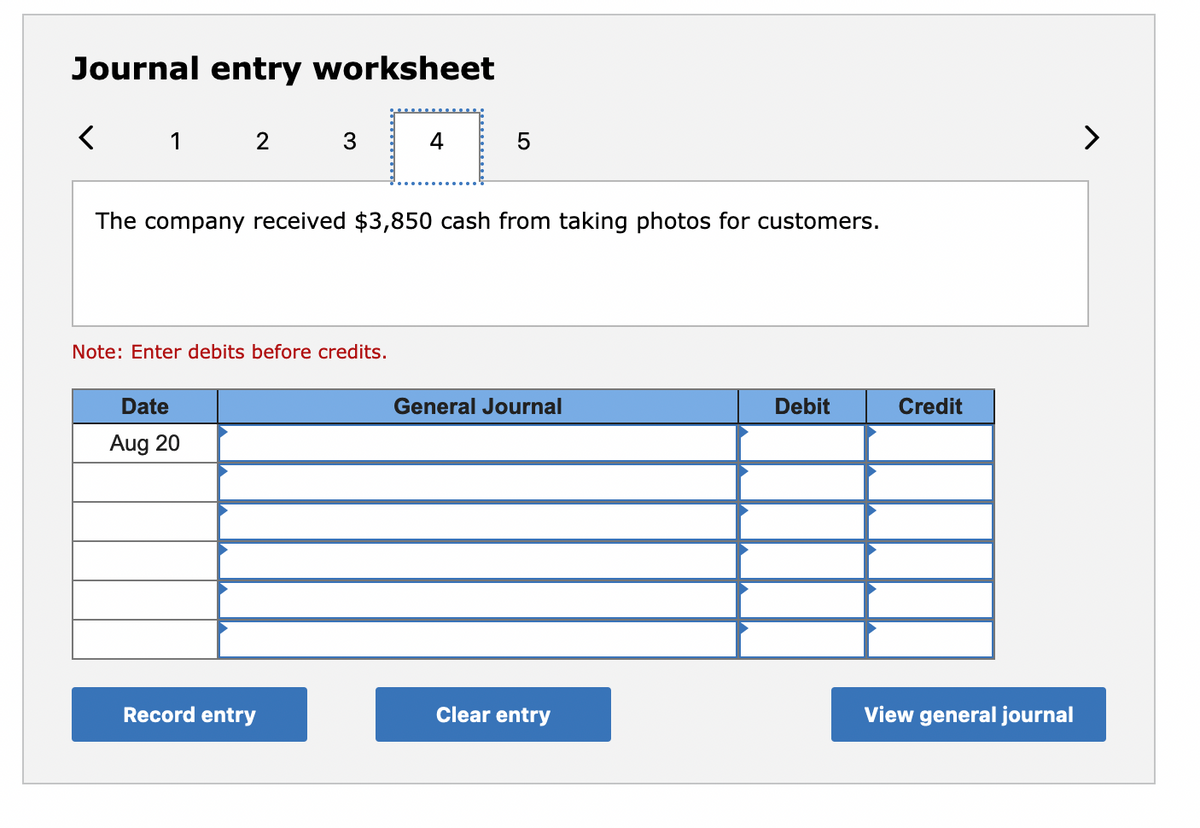 Journal entry worksheet
< 1 2 3
4
The company received $3,850 cash from taking photos for customers.
Note: Enter debits before credits.
Date
General Journal
Debit
Credit
Aug 20
Record entry
Clear entry
View general journal
