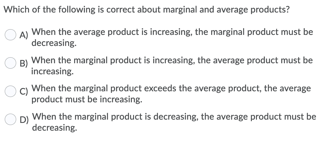 Which of the following is correct about marginal and average products?
A)
When the average product is increasing, the marginal product must be
decreasing.
B)
When the marginal product is increasing, the average product must be
increasing.
When the marginal product exceeds the average product, the average
C)
product must be increasing.
D)
When the marginal product is decreasing, the average product must be
decreasing.
