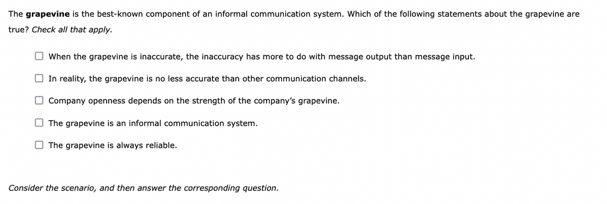 The grapevine is the best-known component of an informal communication system. Which of the following statements about the grapevine are
true? Check all that apply.
O When the grapevine is inaccurate, the inaccuracy has more to do with message output than message input.
O In reality, the grapevine is no less accurate than other communication channels.
O Company openness depends on the strength of the company's grapevine.
The grapevine is an informal communication system.
O The grapevine is always reliable.
Consider the scenario, and then answer the corresponding question.
