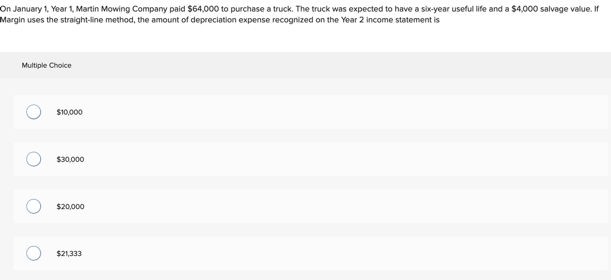 On January 1, Year 1, Martin Mowing Company paid $64,000 to purchase a truck. The truck was expected to have a six-year useful life and a $4,000 salvage value. If
Margin uses the straight-line method, the amount of depreciation expense recognized on the Year 2 income statement is
Multiple Choice
O
O
$10,000
$30,000
$20,000
$21,333