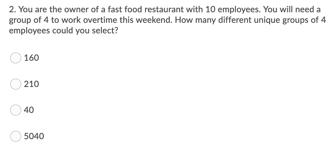 2. You are the owner of a fast food restaurant with 10 employees. You will need a
group of 4 to work overtime this weekend. How many different unique groups of 4
employees could you select?
160
210
40
5040
