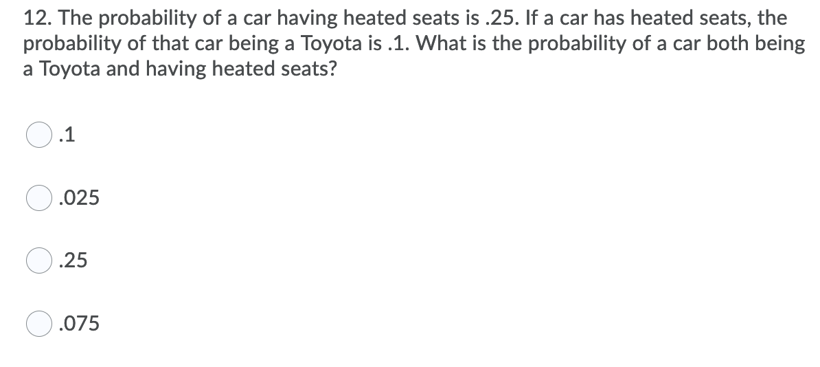12. The probability of a car having heated seats is .25. If a car has heated seats, the
probability of that car being a Toyota is .1. What is the probability of a car both being
a Toyota and having heated seats?
.1
.025
.25
.075
