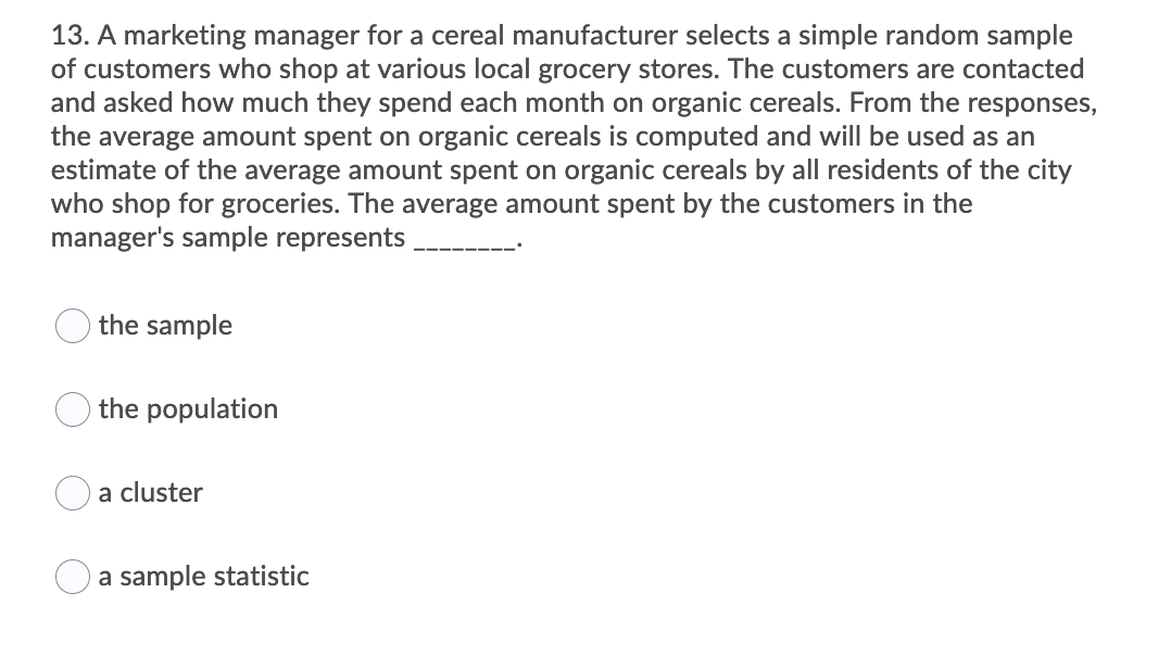 13. A marketing manager for a cereal manufacturer selects a simple random sample
of customers who shop at various local grocery stores. The customers are contacted
and asked how much they spend each month on organic cereals. From the responses,
the average amount spent on organic cereals is computed and will be used as an
estimate of the average amount spent on organic cereals by all residents of the city
who shop for groceries. The average amount spent by the customers in the
manager's sample represents
the sample
the population
a cluster
a sample statistic
