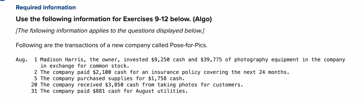 Required information
Use the following information for Exercises 9-12 below. (Algo)
[The following information applies to the questions displayed below.]
Following are the transactions of a new company called Pose-for-Pics.
1 Madison Harris, the owner, invested $9,250 cash and $39,775 of photography equipment in the company
in exchange for common stock.
2 The company paid $2,100 cash for an insurance policy covering the next 24 months.
5 The company purchased supplies for $1,758 cash.
20 The company received $3,850 cash from taking photos for customers.
31 The company paid $881 cash for August utilities.
Aug.
