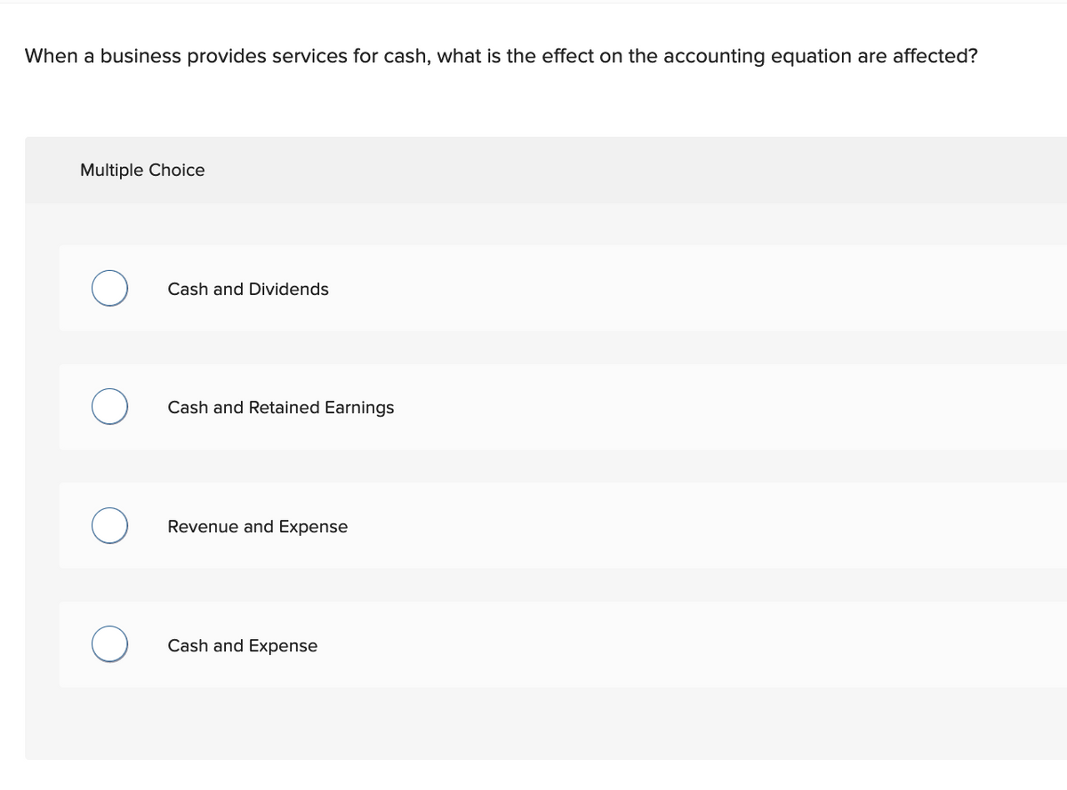 When a business provides services for cash, what is the effect on the accounting equation are affected?
Multiple Choice
O
O
Cash and Dividends
Cash and Retained Earnings
Revenue and Expense
Cash and Expense