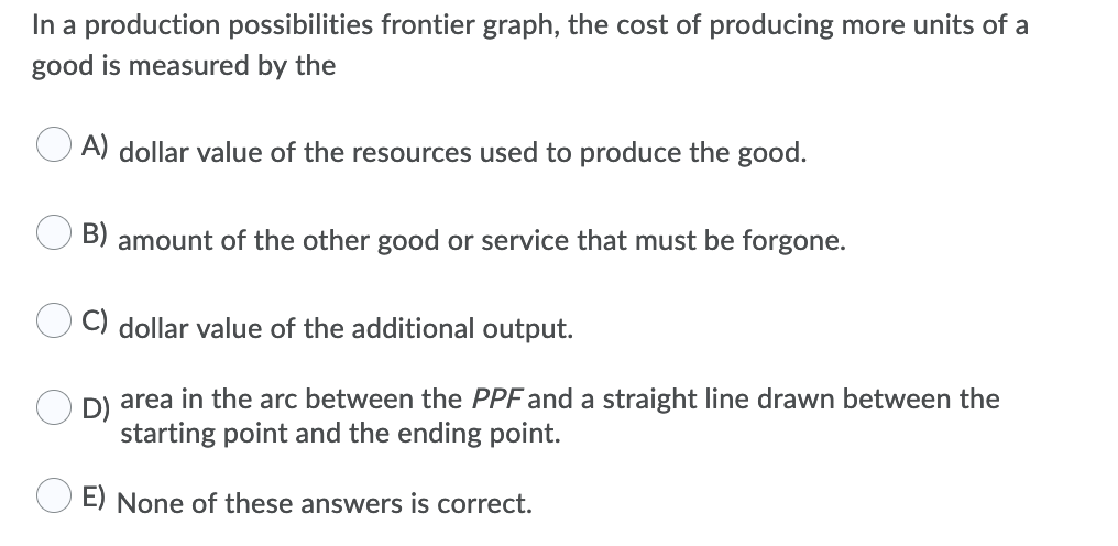 In a production possibilities frontier graph, the cost of producing more units of a
good is measured by the
A) dollar value of the resources used to produce the good.
B) amount of the other good or service that must be forgone.
dollar value of the additional output.
area in the arc between the PPF and a straight line drawn between the
starting point and the ending point.
E) None of these answers is correct.
