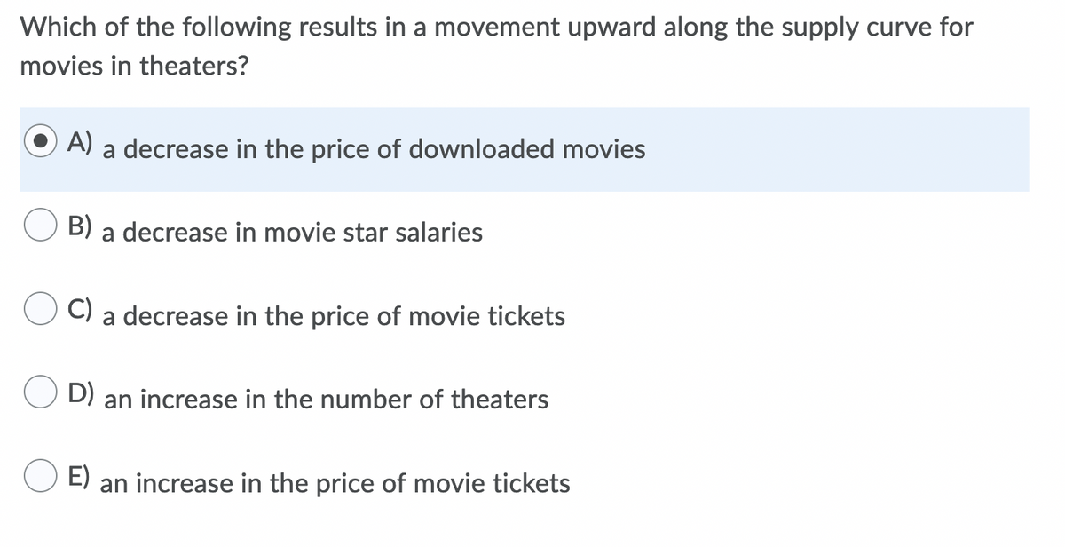 Which of the following results in a movement upward along the supply curve for
movies in theaters?
A)
a decrease in the price of downloaded movies
B) a decrease in movie star salaries
C)
a decrease in the price of movie tickets
D) an increase in the number of theaters
E)
an increase in the price of movie tickets
