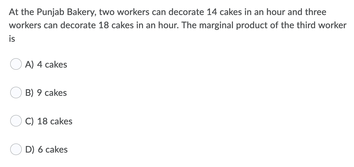 At the Punjab Bakery, two workers can decorate 14 cakes in an hour and three
workers can decorate 18 cakes in an hour. The marginal product of the third worker
is
A) 4 cakes
B) 9 cakes
С) 18 cakes
D) 6 cakes

