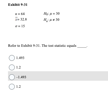 Exhibit 9-31
n = 64
x= 32.8
o = 15
Refer to Exhibit 9-31. The test statistic equals
O
1.493
1.2
-1.493
Ho: 30
H₂:μ*30
1.2