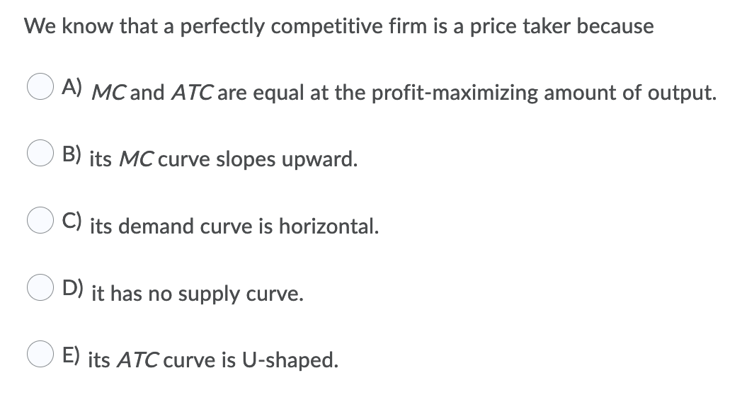 We know that a perfectly competitive firm is a price taker because
A) MC and ATC are equal at the profit-maximizing amount of output.
B) its MC curve slopes upward.
C) its demand curve is horizontal.
D) it has no supply curve.
E) its ATC curve is U-shaped.
