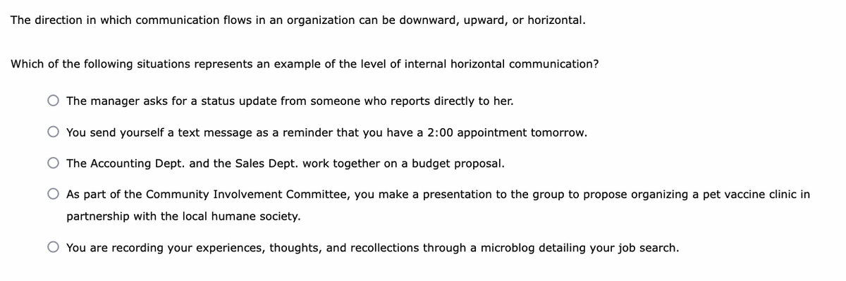 The direction in which communication flows in an organization can be downward, upward, or horizontal.
Which of the following situations represents an example of the level of internal horizontal communication?
O The manager asks for a status update from someone who reports directly to her.
O You send yourself a text message as a reminder that you have a 2:00 appointment tomorrow.
O The Accounting Dept. and the Sales Dept. work together on a budget proposal.
O As part of the Community Involvement Committee, you make a presentation to the group to propose organizing a pet vaccine clinic in
partnership with the local humane society.
O You are recording your experiences, thoughts, and recollections through a microblog detailing your job search.
