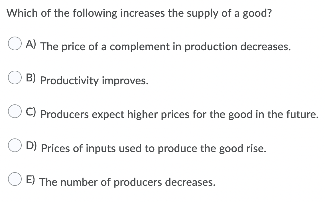 Which of the following increases the supply of a good?
A) The price of a complement in production decreases.
B) Productivity improves.
C) Producers expect higher prices for the good in the future.
D) Prices of inputs used to produce the good rise.
E) The number of producers decreases.
