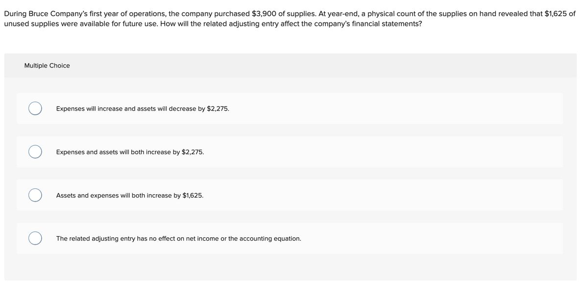 During Bruce Company's first year of operations, the company purchased $3,900 of supplies. At year-end, a physical count of the supplies on hand revealed that $1,625 of
unused supplies were available for future use. How will the related adjusting entry affect the company's financial statements?
Multiple Choice
Expenses will increase and assets will decrease by $2,275.
Expenses and assets will both increase by $2,275.
Assets and expenses will both increase by $1,625.
The related adjusting entry has no effect on net income or the accounting equation.