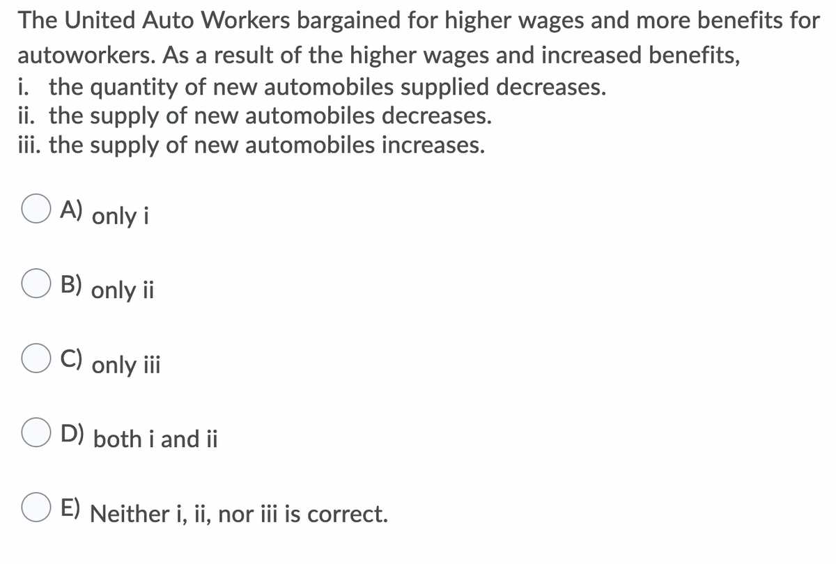 The United Auto Workers bargained for higher wages and more benefits for
autoworkers. As a result of the higher wages and increased benefits,
i. the quantity of new automobiles supplied decreases.
ii. the supply of new automobiles decreases.
iii. the supply of new automobiles increases.
A) only i
B) only ii
C) only iii
D) both i and ii
E) Neither i, ii, nor iii is correct.
