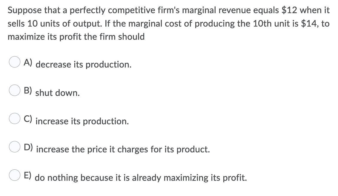 Suppose that a perfectly competitive firm's marginal revenue equals $12 when it
sells 10 units of output. If the marginal cost of producing the 10th unit is $14, to
maximize its profit the firm should
A) decrease its production.
B) shut down.
C) increase its production.
D) increase the price it charges for its product.
E) do nothing because it is already maximizing its profit.
