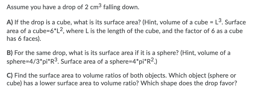 Assume you have a drop of 2 cm3 falling down.
A) If the drop is a cube, what is its surface area? (Hint, volume of a cube = L³. Surface
area of a cube=6*L2, where L is the length of the cube, and the factor of 6 as a cube
has 6 faces).
B) For the same drop, what is its surface area if it is a sphere? (Hint, volume of a
sphere=4/3*pi*R³. Surface area of a sphere=4*pi*R?.)
C) Find the surface area to volume ratios of both objects. Which object (sphere or
cube) has a lower surface area to volume ratio? Which shape does the drop favor?
