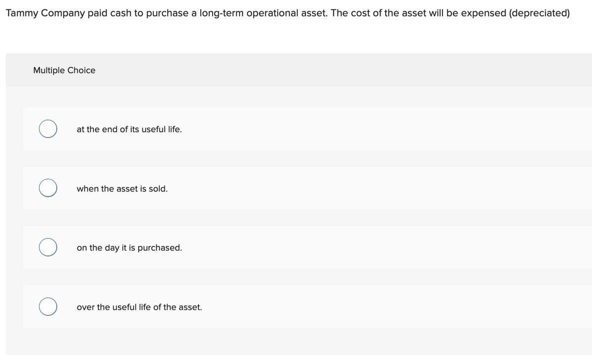 Tammy Company paid cash to purchase a long-term operational asset. The cost of the asset will be expensed (depreciated)
Multiple Choice
at the end of its useful life.
when the asset is sold.
on the day it is purchased.
over the useful life of the asset.