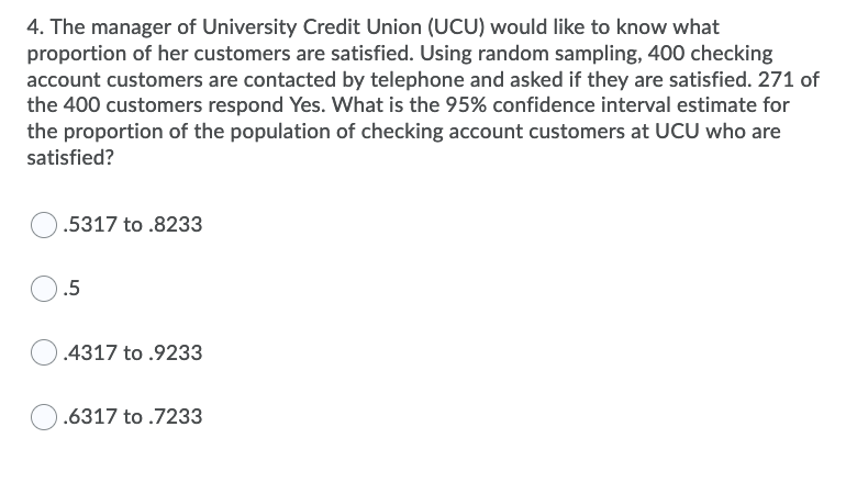4. The manager of University Credit Union (UCU) would like to know what
proportion of her customers are satisfied. Using random sampling, 400 checking
account customers are contacted by telephone and asked if they are satisfied. 271 of
the 400 customers respond Yes. What is the 95% confidence interval estimate for
the proportion of the population of checking account customers at UCU who are
satisfied?
.5317 to .8233
.5
).4317 to .9233
.6317 to .7233
