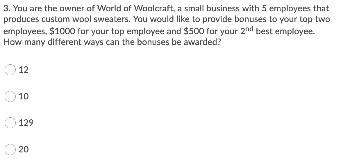3. You are the owner of World of Woolcraft, a small business with 5 employees that
produces custom wool sweaters. You would like to provide bonuses to your top two
employees, $1000 for your top employee and $500 for your 2nd best employee.
How many different ways can the bonuses be awarded?
12
10
129
20
