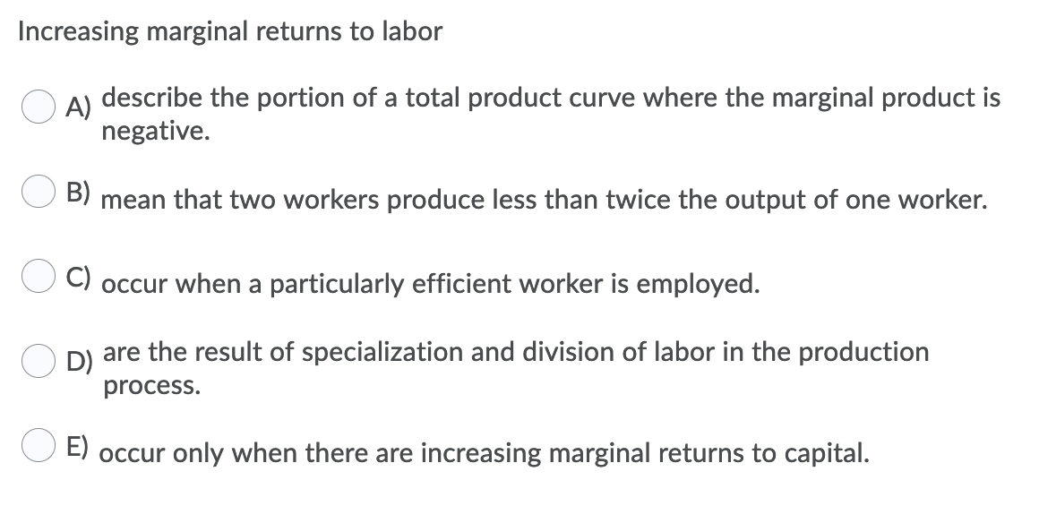 Increasing marginal returns to labor
A)
describe the portion of a total product curve where the marginal product is
negative.
B)
mean that two workers produce less than twice the output of one worker.
C) occur when a particularly efficient worker is employed.
are the result of specialization and division of labor in the production
D)
process.
E) occur only when there are increasing marginal returns to capital.
