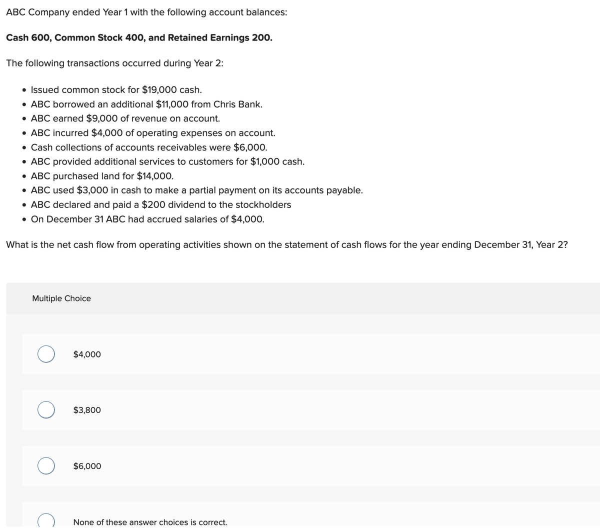 ABC Company ended Year 1 with the following account balances:
Cash 600, Common Stock 400, and Retained Earnings 200.
The following transactions occurred during Year 2:
• Issued common stock for $19,000 cash.
• ABC borrowed an additional $11,000 from Chris Bank.
• ABC earned $9,000 of revenue on account.
• ABC incurred $4,000 of operating expenses on account.
• Cash collections of accounts receivables were $6,000.
• ABC provided additional services to customers for $1,000 cash.
• ABC purchased land for $14,000.
• ABC used $3,000 in cash to make a partial payment on its accounts payable.
• ABC declared and paid a $200 dividend to the stockholders
• On December 31 ABC had accrued salaries of $4,000.
What is the net cash flow from operating activities shown on the statement of cash flows for the year ending December 31, Year 2?
Multiple Choice
O
O
$4,000
$3,800
$6,000
None of these answer choices is correct.