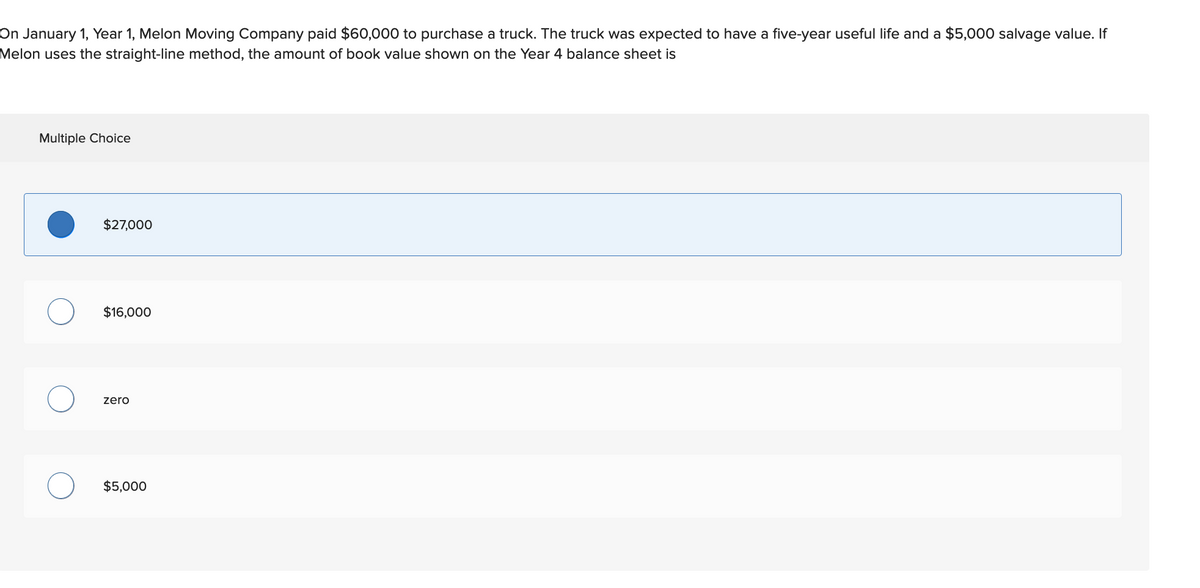 On January 1, Year 1, Melon Moving Company paid $60,000 to purchase a truck. The truck was expected to have a five-year useful life and a $5,000 salvage value. If
Melon uses the straight-line method, the amount of book value shown on the Year 4 balance sheet is
Multiple Choice
O
$27,000
$16,000
zero
$5,000