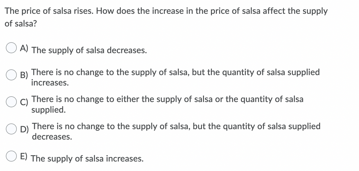 The price of salsa rises. How does the increase in the price of salsa affect the supply
of salsa?
A) The supply of salsa decreases.
B)
There is no change to the supply of salsa, but the quantity of salsa supplied
increases.
C)
There is no change to either the supply of salsa or the quantity of salsa
supplied.
D)
There is no change to the supply of salsa, but the quantity of salsa supplied
decreases.
E) The supply of salsa increases.
