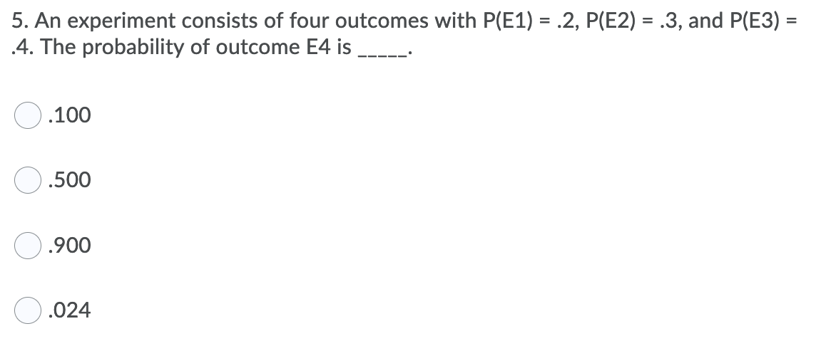 5. An experiment consists of four outcomes with P(E1) = .2, P(E2) = .3, and P(E3) =
.4. The probability of outcome E4 is
.100
.500
.900
.024
