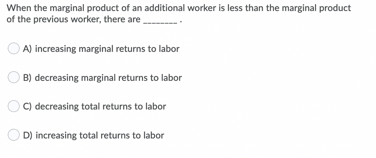 When the marginal product of an additional worker is less than the marginal product
of the previous worker, there are
O A) increasing marginal returns to labor
O B) decreasing marginal returns to labor
C) decreasing total returns to labor
D) increasing total returns to labor
