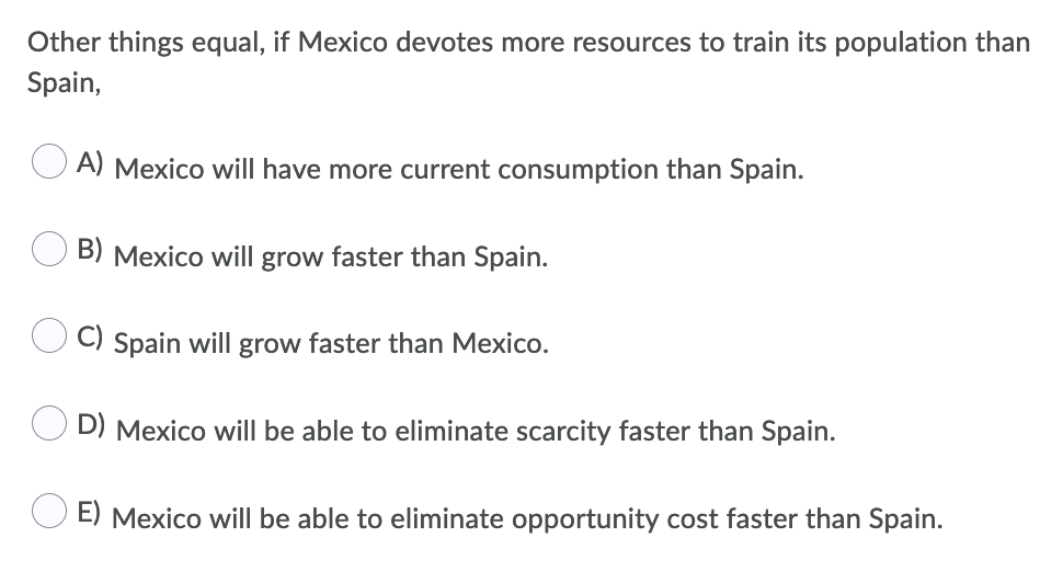 Other things equal, if Mexico devotes more resources to train its population than
Spain,
O A) Mexico will have more current consumption than Spain.
B) Mexico will grow faster than Spain.
C) Spain will grow faster than Mexico.
D) Mexico will be able to eliminate scarcity faster than Spain.
E) Mexico will be able to eliminate opportunity cost faster than Spain.
